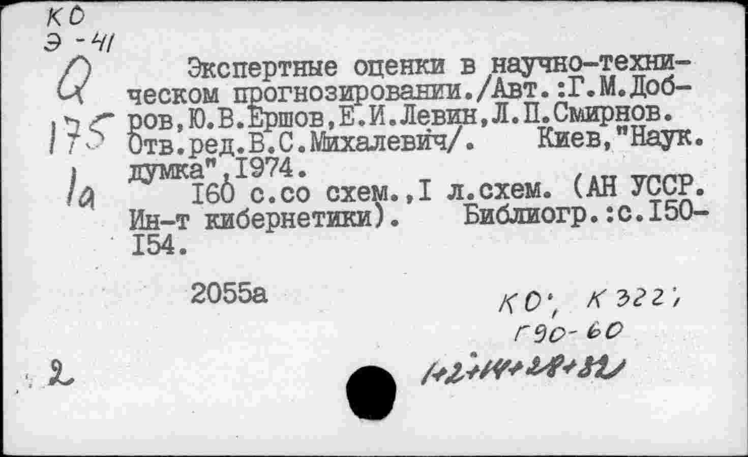 ﻿кс
Э -41
С) Экспертные оценки в научно-техни-Сл песком прогнозировании./Авт. :Г.М.Доб-I <г ров,Ю.В.Ершов,Е.И.Левин,Л.П.Смирнов. / Т.с> бтв.ред.В.С.Михалевйч/. Киев,"Наук, думка". 1974.
/#	1б6 с.со схем. ,1 л.схем. (АН УССР.
Ин-т кибернетики). Библиогр.:с.15О-154.
2055а
/го*,
где?-